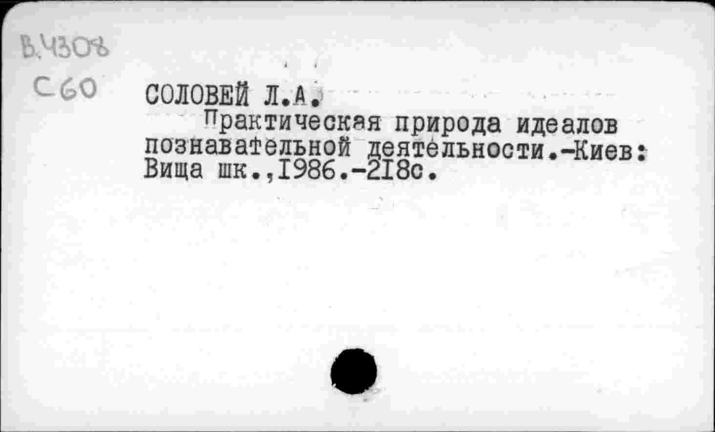 ﻿с 60
СОЛОВЕЙ Л. А.
Практическая природа идеалов познавательной деятельности.-Киев Вища шк.,1986.-218с.